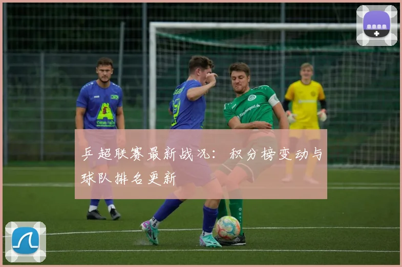 乒超联赛最新战况：积分榜变动与球队排名更新