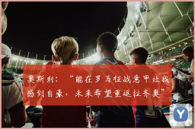 奥斯利：“能在罗马征战意甲让我感到自豪，未来希望重返拉齐奥”