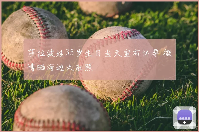 莎拉波娃35岁生日当天宣布怀孕 微博晒海边大肚照