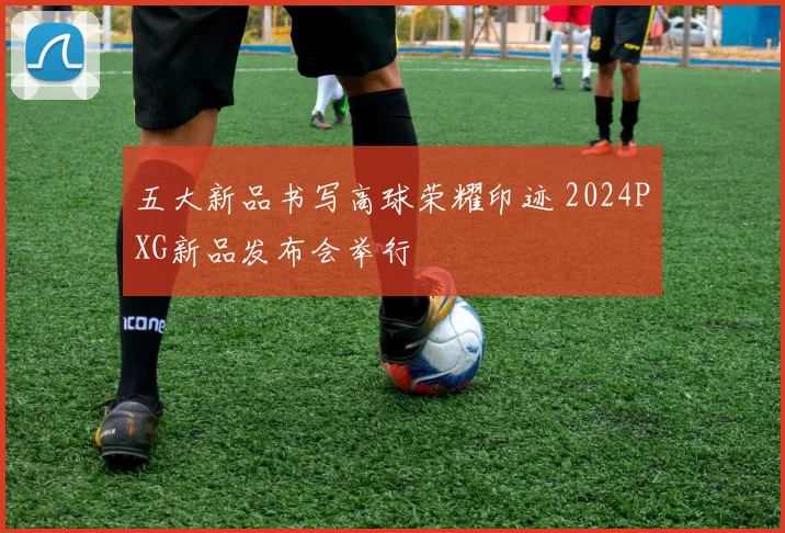 五大新品书写高球荣耀印迹 2024PXG新品发布会举行
