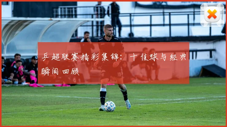乒超联赛精彩集锦：十佳球与经典瞬间回顾