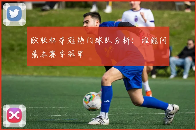 欧联杯夺冠热门球队分析：谁能问鼎本赛季冠军