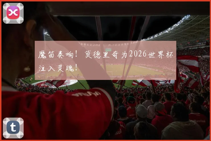 魔笛奏响！莫德里奇为2026世界杯注入灵魂！