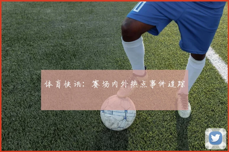 体育快讯：赛场内外热点事件追踪