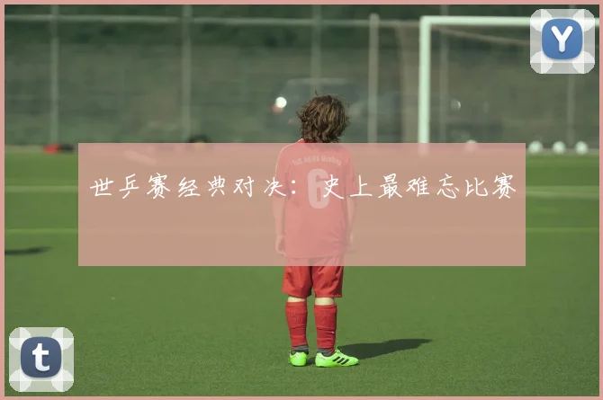 世乒赛经典对决：史上最难忘比赛