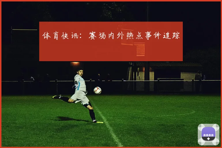 体育快讯：赛场内外热点事件追踪