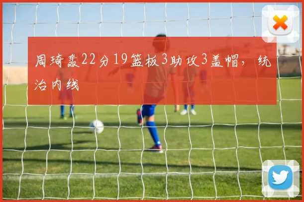 周琦轰22分19篮板3助攻3盖帽，统治内线