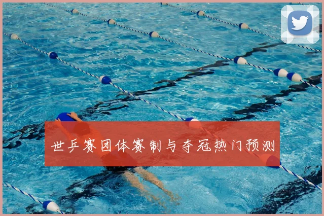 世乒赛团体赛制与夺冠热门预测