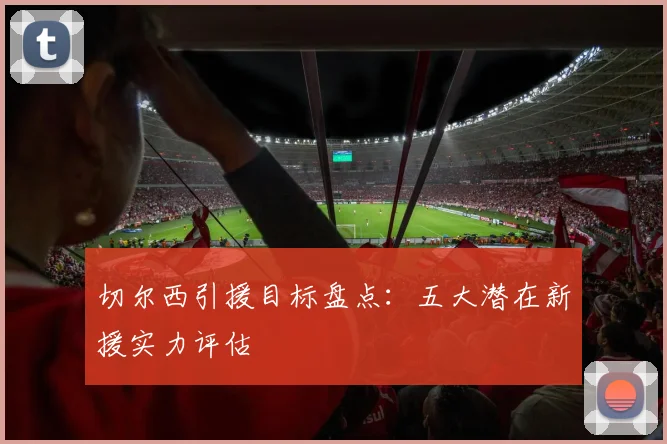 切尔西引援目标盘点：五大潜在新援实力评估