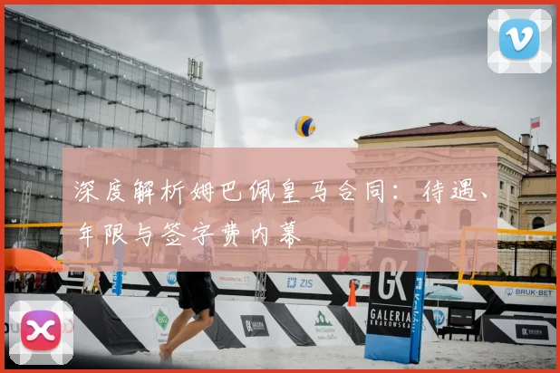 深度解析姆巴佩皇马合同：待遇、年限与签字费内幕