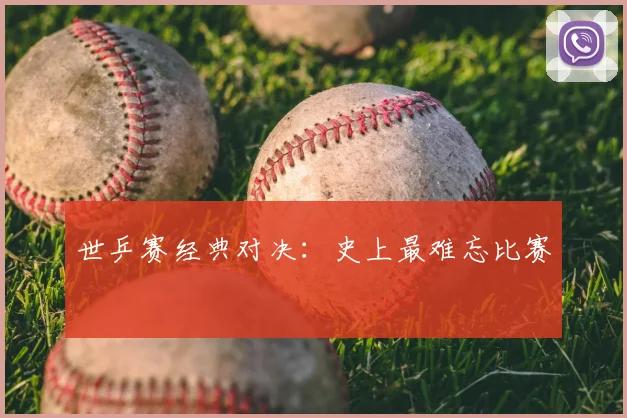 世乒赛经典对决：史上最难忘比赛
