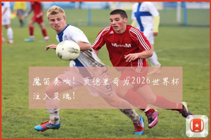 魔笛奏响！莫德里奇为2026世界杯注入灵魂！